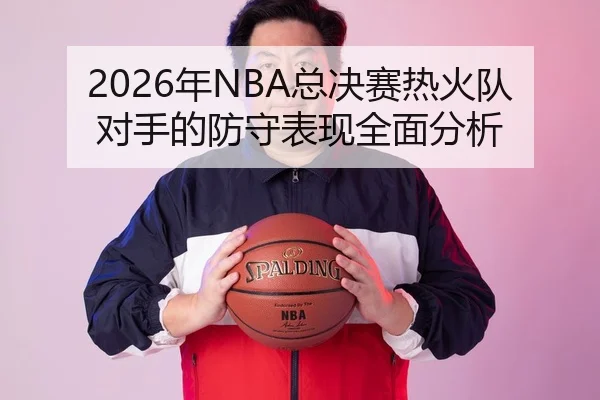2026年NBA总决赛热火队对手的防守表现全面分析