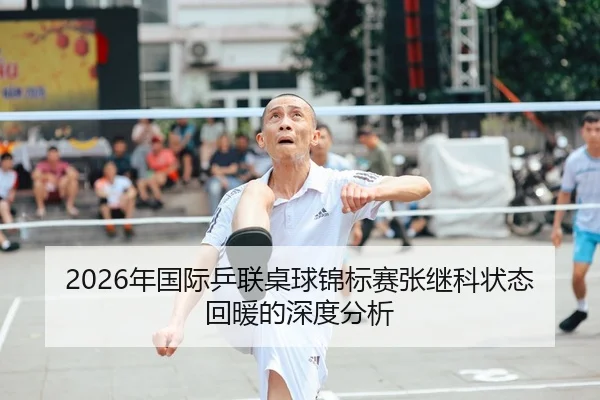 2026年国际乒联桌球锦标赛张继科状态回暖的深度分析