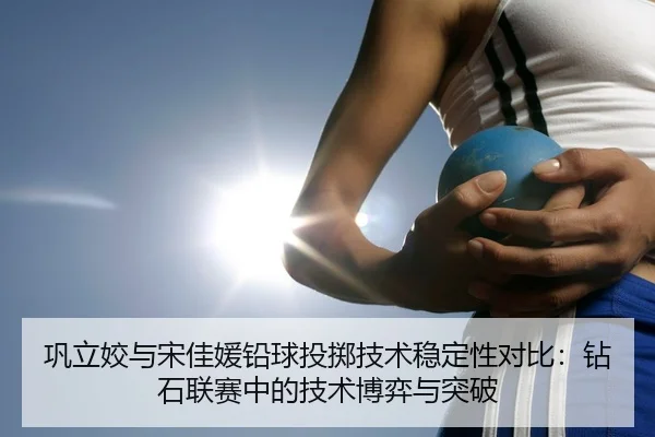 巩立姣与宋佳媛铅球投掷技术稳定性对比：钻石联赛中的技术博弈与突破