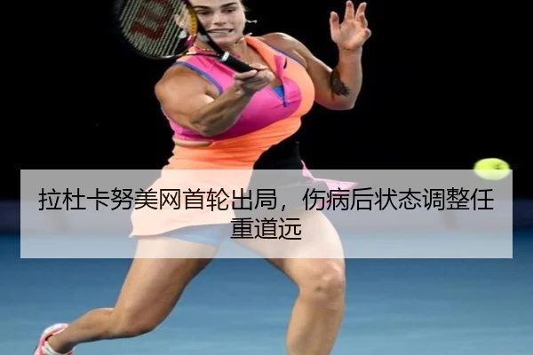 拉杜卡努美网首轮出局，伤病后状态调整任重道远